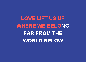 LOVE LIFT US UP
WHERE WE BELONG

FAR FROM THE
WORLD BELOW
