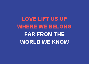 LOVE LIFT US UP
WHERE WE BELONG

FAR FROM THE
WORLD WE KNOW