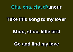 Cha, cha, cha d'amour
Take this song to my lover

Shoo, shoo, little bird

Go and find my love