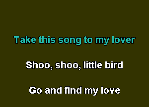 Take this song to my lover

Shoo, shoo, little bird

Go and find my love