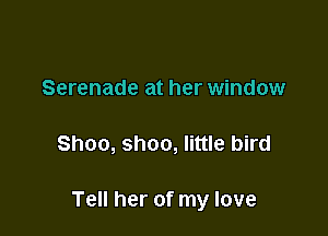 Serenade at her window

Shoo, shoo, little bird

Tell her of my love