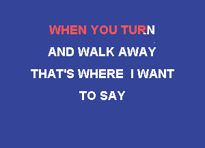 WHEN YOU TURN
AND WALK AWAY
THAT'S WHERE IWANT

TO SAY