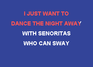 I JUST WANT TO
DANCE THE NIGHT AWAY
WITH SENORITAS

WHO CAN SWAY