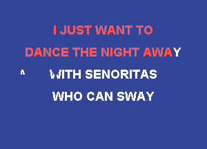 I JUST WANT TO
DANCE THE NIGHT AWAY
n WITH SENORITAS

WHO CAN SWAY