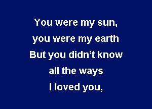 You were my sun,

you were my earth
But you didnot know
all the ways
I loved you,