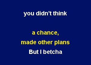 you didn,t think

a chance,
made other plans
But I betcha