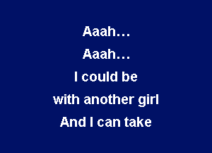 Aaah...
Aaah...

I could be
with another girl
And I can take