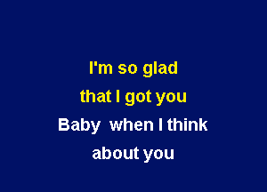 I'm so glad

that I got you
Baby when I think
aboutyou