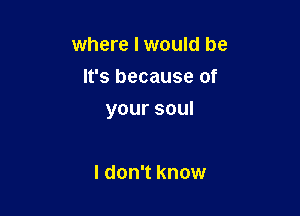 where I would be
It's because of

yoursoul

I don't know