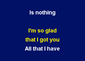 ls nothing

I'm so glad

that I got you
All that I have