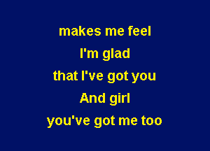 makes me feel
I'm glad

that I've got you

And girl
you've got me too