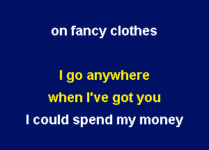 on fancy clothes

I go anywhere
when I've got you

I could spend my money