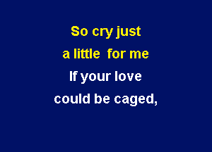 So cryjust
a little for me
If your love

could be caged,
