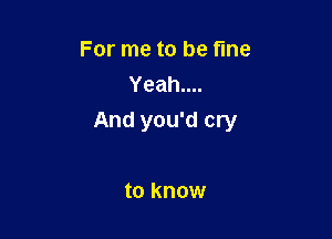For me to be fine
Yeah....

And you'd cry

to know