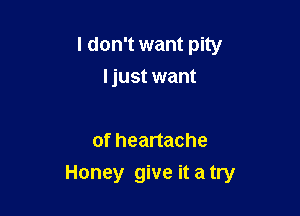 I don't want pity
ljust want

of heartache

Honey give it a try