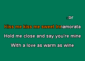 ror
Kiss me kiss me sweet lnnamorata
Hold me close and say you're mine

With a love as warm as wine