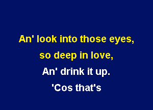 An' look into those eyes,

so deep in love,
An' drink it up.
'Cos that's