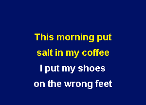 This morning put

salt in my coffee
I put my shoes
on the wrong feet