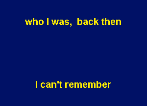 who I was, back then

I can't remember