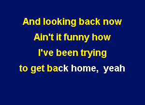 And looking back now
Ain't it funny how

I've been trying
to get back home, yeah