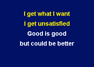 I get what I want
I get unsatisfied

Good is good
but could be better