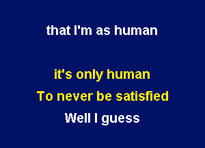 that I'm as human

it's only human
To never be satisfied
Well I guess