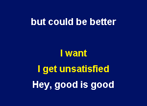 but could be better

I want

I get unsatisfied
Hey, good is good