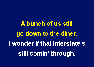 A bunch of us still

go down to the diner.
I wonder if that interstate's
still comin' through.