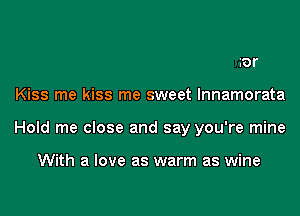 ror
Kiss me kiss me sweet lnnamorata
Hold me close and say you're mine

With a love as warm as wine