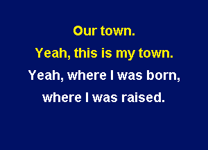 Our town.
Yeah, this is my town.

Yeah, where lwas born,

where l was raised.