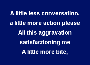 A little less conversation,
a little more action please
All this aggravation
satisfactioning me
A little more bite,