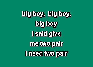 big boy, big boy,
big boy
I said give
me two pair

I need two pair