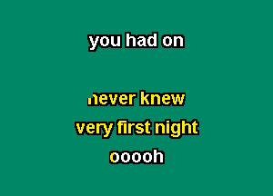 you had on

never knew

very first night
ooooh