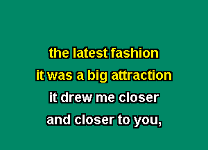 the latest fashion
it was a big attraction
it drew me closer

and closer to you,
