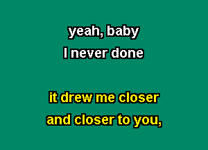 yeah, baby
I never done

it drew me closer

and closer to you,
