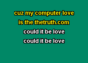 CUZ my computer IOVB

is the thetruth.com
could it be love
could it be love