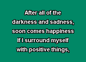 After all of the
darkness and sadness,
soon comes happiness

Ifl surround myself
with positive things,