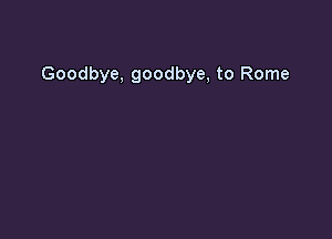 Goodbye, goodbye, to Rome
