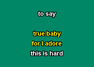 to say

true baby

for I adore
this is hard