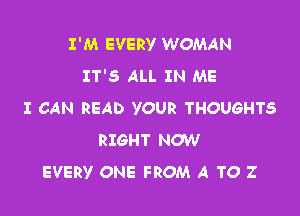 I'M EVERY WOMAN
IT'S ALL IN ME

I CAN READ YOUR THOUGHTS
RIGHT NOW
EVERY ONE FROM A TO Z