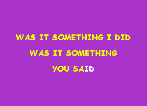 WAS IT SOMETHING I DID
WAS IT SOMETHING

YOU SAID