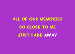 ALL OF OUR MEMORIES

SO CLOSE TO ME
JUST FADE AWAY