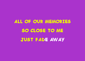 ALL OF OUR MEMORIES

SO CLOSE TO ME
JUST FADE AWAY