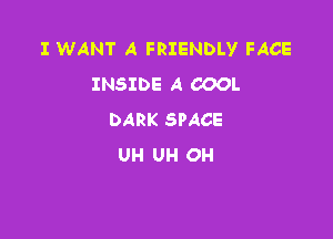 I WANT A FRIENDLY FACE
INSIDE A COOL
DARK SPACE

UH UH OH