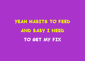 YEAH HABITS TO FEED

AND BABV I NEED
TO GET MY FIX