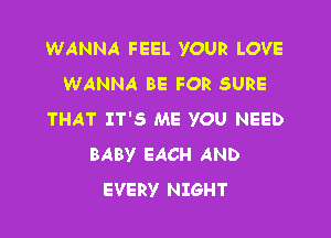 WANNA FEEL YOUR LOVE
WANNA BE FOR SURE
THAT IT'S ME YOU NEED

BABY EACH AND
EVERY NIGHT