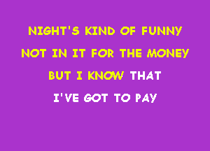 NIGHT'S KIND OF FUNNY
NOT IN IT FOR THE MONEY

BUT I KNOW THAT
I'VE GOT TO PAY