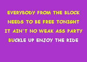 EVERYBODY FROM THE BLOCK
NEEDS TO BE FREE TONIGHT
IT AIN'T NO WEAK A55 PARTY
BUCKLE UP ENJOY THE RIDE