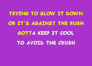 TRYING TO SLOW IT DOWN
OR IT'S AGAINST THE RUSH
GOTTA KEEP IT COOL
TO AVOID THE CRUSH