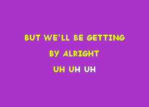 BUT WE'LL BE GETTING
BY ALRIGHT

UH UH UH